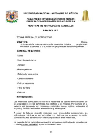 45
UNIVERSIDAD NACIONAL AUTÓNOMA DE MÉXICO
FACULTAD DE ESTUDIOS SUPERIORES ARAGÓN
CARRERA DE INGENIERIA MECANICA ELECTRICA
PRACTICAS DE TECNOLOGÍA DE MATERIALES
PRACTICA Nº 7
TITULO: MATERIALES COMPUESTOS
OBJETIVO: Obtene
r a través de la unión de dos o más materiales distintos, propiedades
mecánicas superiores a la suma de las propiedades de los componentes.
MATERIAL REQUERIDO:
-Molde
-Vaso de precipitados
-Agitador
-Resina poliéster
-Catalizador para resina
-Cera desmoldante
-Película separador
-Fibra de vidrio
-Gel-coat
INTRODUCCION:
Los materiales compuestos nacen de la necesidad de obtener combinaciones de
las propiedades de los cerámicos, los plásticos y los metales. Por ejemplo en la
industria del transporte son necesarios materiales ligeros, rígidos, resistentes al
impacto y también resistentes a la corrosión y el desgaste.
A pesar de haberse obtenido materiales con propiedades excepcionales, las
aplicaciones prácticas se ven reducidas por factores que aumentan su costo,
como la dificultad de fabricación o la incompatibilidad entre materiales.
La mayoría de los materiales compuestos son creados artificialmente pero algunos,
como la madera y el hueso, aparecen en la naturaleza.
 