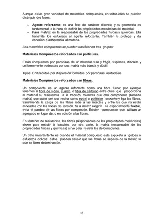46
Aunque existe gran variedad de materiales compuestos, en todos ellos se pueden
distinguir dos fases:
 Agente reforzante: es una fase de carácter discreto y su geometría es
fundamental a la hora de definir las propiedades mecánicas del material.
 Fase matriz: es la responsable de las propiedades físicas y químicas. Ella
transmite los esfuerzos al agente reforzante. También lo protege y da
cohesión o adherencia al material.
Los materiales compuestos se pueden clasificar en tres grupos:
Materiales Compuestos reforzados con partículas.
Están compuestos por partículas de un material duro y frágil, dispersas, discreta y
uniformemente rodeadas por una matriz más blanda y dúctil
Tipos: Endurecidos por dispersión formados por partículas verdaderas.
Materiales Compuestos reforzados con fibras.
Un componente es un agente reforzante como una fibra fuerte: por ejemplo
tenemos la fibra de vidrio, cuarzo, o fibra de carbono entre otros, que proporciona
al material su resistencia a la tracción, mientras que otro componente (llamado
matriz) que suele ser una resina como epoxi o poliéster envuelve y liga las fibras,
transfiriendo la carga de las fibras rotas a las intactas y entre las que no están
alineadas con las líneas de tensión. Si la matriz elegida es especialmente flexible,
evita el pandeo de las fibras por compresión. Existen compuestos que utilizan un
agregado en lugar de, o en adición a las fibras.
En términos de resistencia, las fibras (responsables de las propiedades mecánicas)
sirven para resistir la tracción, por otra parte, la matriz (responsable de las
propiedades físicas y químicas) sirve para resistir las deformaciones.
Un dato importantente es cuando el material compuesto esta expuesto a golpes o
esfuerzos cíclicos; éstos pueden causar que las fibras se separen de la matriz, lo
que se llama delaminación.
 