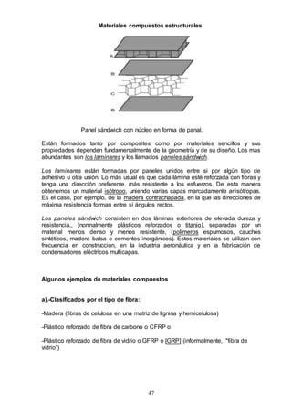 47
Materiales compuestos estructurales.
Panel sándwich con núcleo en forma de panal.
Están formados tanto por composites como por materiales sencillos y sus
propiedades dependen fundamentalmente de la geometría y de su diseño. Los más
abundantes son los laminares y los llamados paneles sándwich.
Los laminares están formadas por paneles unidos entre si por algún tipo de
adhesivo u otra unión. Lo más usual es que cada lámina esté reforzada con fibras y
tenga una dirección preferente, más resistente a los esfuerzos. De esta manera
obtenemos un material isótropo, uniendo varias capas marcadamente anisótropas.
Es el caso, por ejemplo, de la madera contrachapada, en la que las direcciones de
máxima resistencia forman entre sí ángulos rectos.
Los paneles sándwich consisten en dos láminas exteriores de elevada dureza y
resistencia,, (normalmente plásticos reforzados o titanio), separadas por un
material menos denso y menos resistente, (polímeros espumosos, cauchos
sintéticos, madera balsa o cementos inorgánicos). Estos materiales se utilizan con
frecuencia en construcción, en la industria aeronáutica y en la fabricación de
condensadores eléctricos multicapas.
Algunos ejemplos de materiales compuestos
a).-Clasificados por el tipo de fibra:
-Madera (fibras de celulosa en una matriz de lignina y hemicelulosa)
-Plástico reforzado de fibra de carbono o CFRP o
-Plástico reforzado de fibra de vidrio o GFRP o [GRP] (informalmente, "fibra de
vidrio”)
 