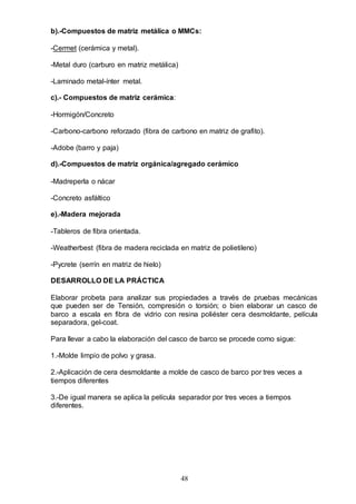 48
b).-Compuestos de matriz metálica o MMCs:
-Cermet (cerámica y metal).
-Metal duro (carburo en matriz metálica)
-Laminado metal-ínter metal.
c).- Compuestos de matriz cerámica:
-Hormigón/Concreto
-Carbono-carbono reforzado (fibra de carbono en matriz de grafito).
-Adobe (barro y paja)
d).-Compuestos de matriz orgánica/agregado cerámico
-Madreperla o nácar
-Concreto asfáltico
e).-Madera mejorada
-Tableros de fibra orientada.
-Weatherbest (fibra de madera reciclada en matriz de polietileno)
-Pycrete (serrín en matriz de hielo)
DESARROLLO DE LA PRÁCTICA
Elaborar probeta para analizar sus propiedades a través de pruebas mecánicas
que pueden ser de Tensión, compresión o torsión; o bien elaborar un casco de
barco a escala en fibra de vidrio con resina poliéster cera desmoldante, película
separadora, gel-coat.
Para llevar a cabo la elaboración del casco de barco se procede como sigue:
1.-Molde limpio de polvo y grasa.
2.-Aplicación de cera desmoldante a molde de casco de barco por tres veces a
tiempos diferentes
3.-De igual manera se aplica la película separador por tres veces a tiempos
diferentes.
 