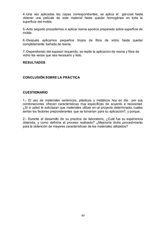 49
4.-Una vez aplicadas las capas correspondientes, se aplica el gel-coat hasta
obtener una película de este material hasta quedar homogénea en toda la
superficie del molde.
5.-Acto seguido procedemos a aplicar resina epoxica preparada sobre superficie de
molde.
6.-Después aplicamos pequeños trozos de fibra de vidrio hasta quedar
completamente bañada de resina.
7.-Dependiendo del espesor requerido, se repite la aplicación de resina y fibra de
vidrio las veces que sea necesario y listo.
RESULTADOS
CONCLUSIÓN SOBRE LA PRÁCTICA
CUESTIONARIO
1.- El uso de materiales cerámicos, plásticos y metálicos hoy en día por sus
combinaciones ofrecen características muy específicas de acuerdo a necesidad.
¿Si a usted le solicitaran que materiales utilizar en un proyecto determinado, cuales
serían los factores preponderantes que se tomarían para su aplicación?, y porque.
2.- Durante el desarrollo de su practica de laboratorio, ¿Cuál fue su experiencia
obtenida, y como definiría el proceso realizado? ¿Mejoraría dicho procedimiento
para la obtención de mayores características de los materiales utilizados?
 