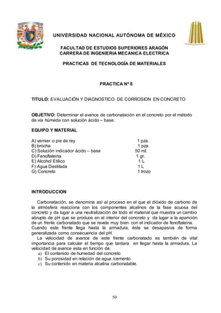 50
UNIVERSIDAD NACIONAL AUTÓNOMA DE MÉXICO
FACULTAD DE ESTUDIOS SUPERIORES ARAGÓN
CARRERA DE INGENIERIA MECANICA ELECTRICA
PRACTICAS DE TECNOLOGÍA DE MATERIALES
PRACTICA Nº 8
TITULO: EVALUACIÓN Y DIAGNOSTICO DE CORROSION EN CONCRETO
OBJETIVO: Determinar el avance de carbonatación en el concreto por el método
de vía húmeda con solución ácido – base.
EQUIPO Y MATERIAL
A) vernier o pie de rey 1 pza.
B) brocha 1 pza
C) Solución indicador ácido – base 50 ml.
D) Fenoftaleina 1 gr.
E) Alcohol Etílico 1 L
F) Agua Destilada 1 L
G) Concreto 1 trozo
INTRODUCCION
Carbonatación, se denomina así al proceso en el que el dióxido de carbono de
la atmósfera reacciona con los componentes alcalinos de la fase acuosa del
concreto y da lugar a una neutralización de todo el material que muestra un cambio
abrupto de pH que se produce en el interior del concreto y da lugar a la aparición
de un frente carbonatado que se revela muy bien con el indicador de fenoftaleina.
Cuando este frente llega hasta la armadura, éste se desapasiva de forma
generalizada como consecuencia del pH.
La velocidad de avance de este frente carbonatado es también de vital
importancia para calcular el tiempo que tardara en llegar hasta la armadura. La
velocidad de avance esta en función de:
a) El contenido de humedad del concreto
b) Su porosidad en relación de agua /cemento
c) Su contenido en materia alcalina carbonatable.
 