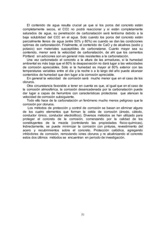 51
El contenido de agua resulta crucial ya que si los poros del concreto están
completamente secos, el CO2 no podrá reaccionar y si están completamente
saturados de agua, su penetración de carbonatación será lentísima debido a la
baja solubilidad del CO2 en el agua. Solo cuando los poros del concreto están
parcialmente llenos de agua (entre 50% y 80%) es cuando se dan las condiciones
optimas de carbonatación. Finalmente, el contenido de CaO y de alcalinos (sodio y
potasio) son materiales susceptibles de carbonatarse. Cuanto mayor sea su
contenido, menor será la velocidad de carbonatación, de ahí que los cementos
Pórtland sin adiciones son en general más resistentes a la carbonatación.
Una vez carbonatado el concreto a la altura de las armaduras, sí la humedad
ambiental es más baja que el 80% la deapasivación no dará lugar a las velocidades
de corrosión apreciables. Sólo si la humedad es mayor al 80% exterior con las
temperaturas variables entre el día y la noche o a lo largo del año puede alcanzar
contenidos de humedad que den lugar a la corrosión apreciable.
En general la velocidad de corrosión será mucho menor que en el caso de los
cloruros.
Otra circunstancia favorable a tener en cuenta es que, al igual que en el caso de
la corrosión atmosférica, la corrosión desencadenada por la carbonatación puede
dar lugar a capas de herrumbre con características protectoras que atenúan la
velocidad de corrosión subsiguiente.
Todo ello hace de la carbonatación un fenómeno mucho menos peligroso que la
corrosión por cloruros.
Los métodos de protección y control de corrosión se basan en eliminar alguno
de los cuatro elementos que forman la celda de corrosión (ánodo, cátodo,
conductor iónico, conductor electrolítico). Diversos métodos se han utilizado para
proteger el concreto de la corrosión, comenzando por la calidad de los
constituyentes de la mezcla (controlando las propiedades físico-químicas).
Indirectamente, se puede minimizar la corrosión con pinturas, revestimiento del
acero y recubrimientos sobre el concreto. Protección catódica, agregando
inhibidores de corrosión, removiendo iones cloruros y re alcalinizando el concreto
estos dos últimos métodos se encuentran en periodo de investigación.
 