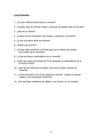 53
CUESTIONARIO
1.- ¿De que material esta formado un cemento?
2.- ¿Cuantos tipos de cemento existen y para que se emplea cada uno de ellos?
3.- ¿Qué es un clincker?
4.- ¿Cuales son los compuestos que fraguan y endurecen al cemento?
5.- ¿A que se le llama álcali del cemento?
6.- ¿Defina que es el PH?
7.- ¿Porque debe controlarse el PH del agua que se utiliza para realizar
Las mezclas de los cementos?.
8.- ¿A que se le llama carbonatación de un cemento?
9.- ¿Entre que rango de la escala de PH se encuentra la carbonatación de un
Concreto armado?
10.- ¿Qué tipo de inhibidores se utilizan para que no exista corrosión en
cemento?.
11.- ¿Cómo se le llama a la sal que degrada al cemento cuando se mezclan
sulfatos y los compuestos tricalcicos?
12.- ¿Por qué debe controlarse los sulfatos y los cloruros en un cemento?
 