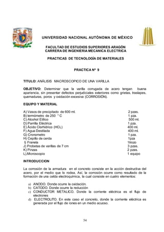 54
UNIVERSIDAD NACIONAL AUTÓNOMA DE MÉXICO
FACULTAD DE ESTUDIOS SUPERIORES ARAGÓN
CARRERA DE INGENIERIA MECANICA ELECTRICA
PRACTICAS DE TECNOLOGÍA DE MATERIALES
PRACTICA Nº 9
TITULO: ANÁLISIS MACROSCOPICO DE UNA VARILLA
OBJETIVO: Determinar que la varilla corrugada de acero tengan buena
apariencia, sin presentar defectos perjudiciales exteriores como grietas, traslapes,
quemaduras, poros y oxidación excesiva (CORROSIÓN).
EQUIPO Y MATERIAL
A) Vasos de precipitado de 600 ml. 2 pzas.
B) termómetro de 250 ° C 1 pza.
C) Alcohol Etílico 500 ml.
D) Parrilla Eléctrica 1 pza.
E) Ácido Clorhídrico (HCL) 400 ml.
F) Agua Destilada 400 ml.
G) Cronometro 1 pza.
H) Cepillo de cerda 1pza
I) Franela 1trozo
J) Probetas de varillas de 7 cm 3 pzas.
K) Pinzas 2 pzas.
L).Microscopio 1 equipo
INTRODUCCION
La corrosión de la armadura en el concreto consiste en la acción destructiva del
acero, por el medio que lo rodea. Así, la corrosión ocurre como resultado de la
formación de una celda electroquímica, la cual consiste en cuatro elementos:
a) ANODO. Donde ocurre la oxidación.
b) CATODO. Donde ocurre la reducción
c) CONDUCTOR METALICO. Donde la corriente eléctrica es el flujo de
electrones
d) ELECTROLITO. En este caso el concreto, donde la corriente eléctrica es
generada por el flujo de iones en un medio acuoso.
 