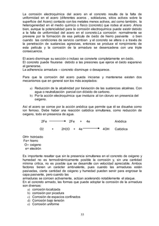 55
La corrosión electroquímica del acero en el concreto resulta de la falta de
uniformidad en el acero (diferentes aceros , soldaduras, sitios activos sobre la
superficie del Acero) contacto con los metales menos activos, así como también, la
heterogeneidad en el medio químico o físico (concreto) que rodea al acero .Ahora
bien, aunque la potencialidad para la corrosión electroquímica puede existir debido
a la falta de uniformidad del acero en el concreto.La corrosión normalmente se
previene por la formación de esa película de óxido de hierro pasivante o bien
cuando las condiciones de servicio cambian y el concreto se altera o a través de
la penetración de sustancias agresivas, entonces se produce el rompimiento de
esta película y la corrosión de la armadura se desencadena con una triple
consecuencia.
El acero disminuye su sección o incluso se convierte completamente en óxido.
El concreto puede fisurarse debido a las presiones que ejerce el óxido expansivo
al generarse.
La adherencia armadura – concreto disminuye o desaparece.
Para que la corrosión del acero pueda iniciarse y mantenerse existen dos
mecanismos que en general son los más aceptados:
a) Reducción de la alcalinidad por lixiviación de las sustancias alcalinas. Con
agua o neutralización parcial con dióxido de carbono.
b) Por la acción electroquímica que involucra al ion cloruro en presencia del
oxigeno.
Así el acero se corroe por la acción anódica que permite que él se disuelva como
ion ferroso. Debe haber una reacción catódica simultanea, como reducción de
oxigeno, todo en presencia de agua.
2Fe 2Fe + 4e Anódica
O2 + 2H2O + 4e 4OH Catódica
OH= hidróxido
Fe= hierro
O= oxigeno
e= electrón
Es importante resaltar que sin la presencia simultanea en el concreto de oxigeno y
humedad no es termodinámicamente posible la corrosión y, sin una cantidad
mínima critica, no es posible que se desarrolle con velocidad apreciable. Ambos
factores tienen un carácter ambivalente, pues cuando las armaduras están
pasivadas, cierta cantidad de oxigeno y humedad pueden servir para engrosar la
capa pasivante, pero cuando las
armaduras se corroen activamente, actúan acelerando notablemente el ataque.
En el concreto armado, las formas que puede adoptar la corrosión de la armadura
son diversas:
a) corrosión localizada
b) corrosión por picadura
c) Corrosión de espacios confinados
d) Corrosión bajo tensión
e) Corrosión uniforme
 