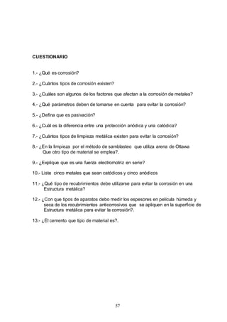 57
CUESTIONARIO
1.- ¿Qué es corrosión?
2.- ¿Cuántos tipos de corrosión existen?
3.- ¿Cuáles son algunos de los factores que afectan a la corrosión de metales?
4.- ¿Qué parámetros deben de tomarse en cuenta para evitar la corrosión?
5.- ¿Defina que es pasivación?
6.- ¿Cuál es la diferencia entre una protección anódica y una catódica?
7.- ¿Cuántos tipos de limpieza metálica existen para evitar la corrosión?
8.- ¿En la limpieza por el método de samblasteo que utiliza arena de Ottawa
Que otro tipo de material se emplea?.
9.- ¿Explique que es una fuerza electromotriz en serie?
10.- Liste cinco metales que sean catódicos y cinco anódicos
11.- ¿Qué tipo de recubrimientos debe utilizarse para evitar la corrosión en una
Estructura metálica?
12.- ¿Con que tipos de aparatos debo medir los espesores en película húmeda y
seca de los recubrimientos anticorrosivos que se apliquen en la superficie de
Estructura metálica para evitar la corrosión?.
13.- ¿El cemento que tipo de material es?.
 
