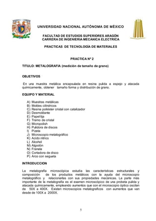 5
UNIVERSIDAD NACIONAL AUTÓNOMA DE MÉXICO
FACULTAD DE ESTUDIOS SUPERIORES ARAGÓN
CARRERA DE INGENIERIA MECANICA ELECTRICA
PRACTICAS DE TECNOLOGÍA DE MATERIALES
PRACTICA Nº 2
TITULO: METALOGRAFIA (medición de tamaño de grano)
OBJETIVOS
En una muestra metálica encapsulada en resina pulida a espejo y atacada
químicamente, obtener tamaño forma y distribución de grano.
EQUIPO Y MATERIAL
A) Muestras metálicas
B) Moldes cilíndricos
C) Resina poliéster cristal con catalizador
D) Desmoldante
E) Papel lija
F) Tramo de cristal
G) Micropolish
H) Pulidora de discos
I) Pizeta
J) Microscopio metalográfico
K) Acido nítrico
L) Alcohol
M) Algodón
N) Franela
O) Cortadora de disco
P) Arco con segueta
INTRODUCCION
La metalografía microscópica estudia las características estructurales y
composición de los productos metálicos con la ayuda del microscopio
metalográfico y relacionarlas con sus propiedades mecánicas. La parte más
importante de la metalografía es el examen microscópico de una probeta pulida y
atacada químicamente, empleando aumentos que con el microscopio óptico oscilan
de 50X a 400X. Existen microscopios metalograficos con aumentos que van
desde de 100X a 2000X.
 