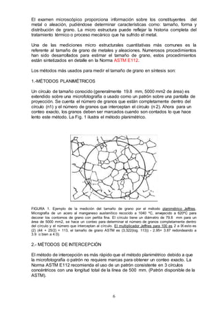 6
El examen microscópico proporciona información sobre los constituyentes del
metal o aleación, pudiéndose determinar características como: tamaño, forma y
distribución de grano. La micro estructura puede reflejar la historia completa del
tratamiento térmico o proceso mecánico que ha sufrido el metal.
Una de las mediciones micro estructurales cuantitativas más comunes es la
referente al tamaño de grano de metales y aleaciones. Numerosos procedimientos
han sido desarrollados para estimar el tamaño de grano, estos procedimientos
están sintetizados en detalle en la Norma ASTM E112.
Los métodos más usados para medir el tamaño de grano en síntesis son:
1.-MÉTODOS PLANIMÉTRICOS
Un círculo de tamaño conocido (generalmente 19.8 mm, 5000 mm2 de área) es
extendido sobre una microfotografía o usado como un patrón sobre una pantalla de
proyección. Se cuenta el número de granos que están completamente dentro del
círculo (n1) y el número de granos que interceptan el círculo (n 2). Ahora para un
conteo exacto, los granos deben ser marcados cuando son contados lo que hace
lento este método. La Fig. 1 ilustra el método planimétrico.
FIGURA 1. Ejemplo de la medición del tamaño de grano por el método planimétrico Jeffries.
Micrografía de un acero al manganeso austenítico recocido a 1040 ºC, envejecido a 620ºC para
decorar los contornos de grano con perlita fina. El círculo tiene un diámetro de 79.8 mm para un
área de 5000 mm2, se hace un conteo para determinar el número de granos completamente dentro
del círculo y el número que interceptan al círculo. El multiplicador Jeffries para 100 es 2 a IX esto es
(2) (44 + 25/2) = 113, el tamaño de grano ASTM es (3,322(log. 113)) - 2.95= 3.87 redondeando a
3.9 o bien a 4.0).
2.- MÉTODOS DE INTERCEPCIÓN
El método de intercepción es más rápido que el método planimétrico debido a que
la microfotografía o patrón no requiere marcas para obtener un conteo exacto. La
Norma ASTM E112 recomienda el uso de un patrón consistente en 3 círculos
concéntricos con una longitud total de la línea de 500 mm. (Patrón disponible de la
ASTM).
 