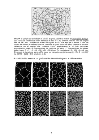 7
FIGURA 2. Ejemplo de la medición de tamaño de grano, usando el método de intercepción de Heyn.
Los 3 círculos concéntricos tienen diámetros de 79.5 x 47.8 y 31.8mm para una línea de longitud
total de 500 mm. La ampliación de esta micrografía es 500 X de aquí que la real es 1 mm. Un
conteo del número de intercepciones de contornos de grano (límite de grano) (algunos no son bien
delineados por el reactivo vital, problema común, especialmente si se usan dispositivos
automatizados) revela 60 intercepciones de contornos de grano y 7 intercepciones de uniones
triples. Luego: P = 7 (1.5) + 60 = 70.5 y PL = 70.5/1 mm. Por consiguiente L-3 = 1/PL = 0.0142 mm.
El número de tamaño de grano ASTM puede ser calculado usando la ecuación (17); G = (-6.6557
log 0.0142) - 3,298 = 8.98 (alrededor de 9).
A continuación tenemos un grafico de los tamaños de grano a 100 aumentos.
 