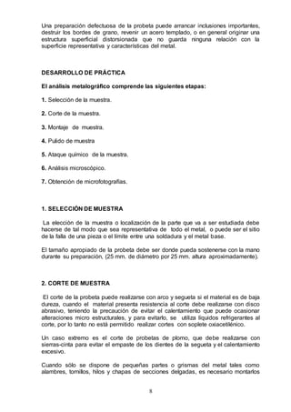 8
Una preparación defectuosa de la probeta puede arrancar inclusiones importantes,
destruir los bordes de grano, revenir un acero templado, o en general originar una
estructura superficial distorsionada que no guarda ninguna relación con la
superficie representativa y características del metal.
DESARROLLO DE PRÁCTICA
El análisis metalográfico comprende las siguientes etapas:
1. Selección de la muestra.
2. Corte de la muestra.
3. Montaje de muestra.
4. Pulido de muestra
5. Ataque químico de la muestra.
6. Análisis microscópico.
7. Obtención de microfotografías.
1. SELECCIÓN DE MUESTRA
La elección de la muestra o localización de la parte que va a ser estudiada debe
hacerse de tal modo que sea representativa de todo el metal, o puede ser el sitio
de la falla de una pieza o el límite entre una soldadura y el metal base.
El tamaño apropiado de la probeta debe ser donde pueda sostenerse con la mano
durante su preparación, (25 mm. de diámetro por 25 mm. altura aproximadamente).
2. CORTE DE MUESTRA
El corte de la probeta puede realizarse con arco y segueta si el material es de baja
dureza, cuando el material presenta resistencia al corte debe realizarse con disco
abrasivo, teniendo la precaución de evitar el calentamiento que puede ocasionar
alteraciones micro estructurales, y para evitarlo, se utiliza líquidos refrigerantes al
corte, por lo tanto no está permitido realizar cortes con soplete oxiacetilénico.
Un caso extremo es el corte de probetas de plomo, que debe realizarse con
sierras-cinta para evitar el empaste de los dientes de la segueta y el calentamiento
excesivo.
Cuando sólo se dispone de pequeñas partes o grismas del metal tales como
alambres, tornillos, hilos y chapas de secciones delgadas, es necesario montarlos
 