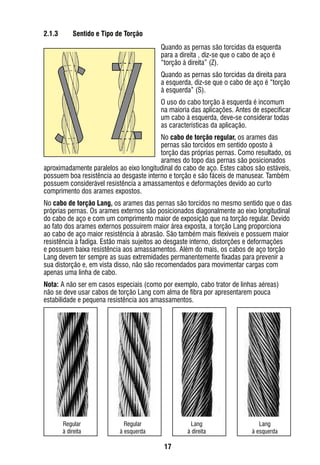 17
2.1.3	 Sentido e Tipo de Torção
Quando as pernas são torcidas da esquerda
para a direita , diz-se que o cabo de aço é
“torção à direita” (Z).
Quando as pernas são torcidas da direita para
a esquerda, diz-se que o cabo de aço é “torção
à esquerda” (S).
O uso do cabo torção à esquerda é incomum
na maioria das aplicações. Antes de especificar
um cabo à esquerda, deve-se considerar todas
as características da aplicação.
No cabo de torção regular, os arames das
pernas são torcidos em sentido oposto à
torção das próprias pernas. Como resultado, os
arames do topo das pernas são posicionados
aproximadamente paralelos ao eixo longitudinal do cabo de aço. Estes cabos são estáveis,
possuem boa resistência ao desgaste interno e torção e são fáceis de manusear. Também
possuem considerável resistência a amassamentos e deformações devido ao curto
comprimento dos arames expostos.
No cabo de torção Lang, os arames das pernas são torcidos no mesmo sentido que o das
próprias pernas. Os arames externos são posicionados diagonalmente ao eixo longitudinal
do cabo de aço e com um comprimento maior de exposição que na torção regular. Devido
ao fato dos arames externos possuírem maior área exposta, a torção Lang proporciona
ao cabo de aço maior resistência à abrasão. São também mais flexíveis e possuem maior
resistência à fadiga. Estão mais sujeitos ao desgaste interno, distorções e deformações
e possuem baixa resistência aos amassamentos. Além do mais, os cabos de aço torção
Lang devem ter sempre as suas extremidades permanentemente fixadas para prevenir a
sua distorção e, em vista disso, não são recomendados para movimentar cargas com
apenas uma linha de cabo.
Nota: A não ser em casos especiais (como por exemplo, cabo trator de linhas aéreas)
não se deve usar cabos de torção Lang com alma de fibra por apresentarem pouca
estabilidade e pequena resistência aos amassamentos.
Regular
à direita
Regular
à esquerda
Lang
à direita
Lang
à esquerda
 
