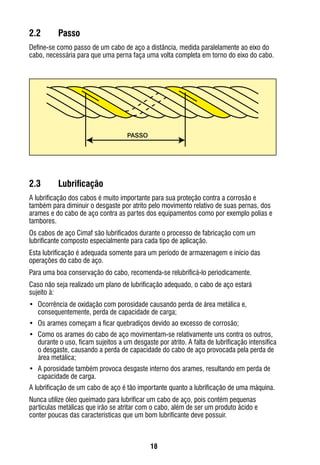 18
2.2	 Passo
Define-se como passo de um cabo de aço a distância, medida paralelamente ao eixo do
cabo, necessária para que uma perna faça uma volta completa em torno do eixo do cabo.
2.3	 Lubrificação   
A lubrificação dos cabos é muito importante para sua proteção contra a corrosão e
também para diminuir o desgaste por atrito pelo movimento relativo de suas pernas, dos
arames e do cabo de aço contra as partes dos equipamentos como por exemplo polias e
tambores.
Os cabos de aço Cimaf são lubrificados durante o processo de fabricação com um
lubrificante composto especialmente para cada tipo de aplicação.
Esta lubrificação é adequada somente para um período de armazenagem e início das
operações do cabo de aço.
Para uma boa conservação do cabo, recomenda-se relubrificá-lo periodicamente.
Caso não seja realizado um plano de lubrificação adequado, o cabo de aço estará
sujeito à:
•	 Ocorrência de oxidação com porosidade causando perda de área metálica e,
consequentemente, perda de capacidade de carga;
•	 Os arames começam a ficar quebradiços devido ao excesso de corrosão;
•	 Como os arames do cabo de aço movimentam-se relativamente uns contra os outros,
durante o uso, ficam sujeitos a um desgaste por atrito. A falta de lubrificação intensifica
o desgaste, causando a perda de capacidade do cabo de aço provocada pela perda de
área metálica;
•	 A porosidade também provoca desgaste interno dos arames, resultando em perda de
capacidade de carga.
A lubrificação de um cabo de aço é tão importante quanto a lubrificação de uma máquina.
Nunca utilize óleo queimado para lubrificar um cabo de aço, pois contém pequenas
partículas metálicas que irão se atritar com o cabo, além de ser um produto ácido e
conter poucas das características que um bom lubrificante deve possuir.
PASSO
 