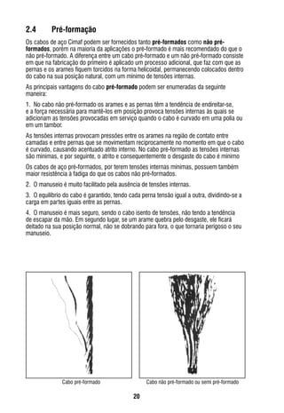 20
Cabo pré-formado Cabo não pré-formado ou semi pré-formado
2.4	 Pré-formação
Os cabos de aço Cimaf podem ser fornecidos tanto pré-formados como não pré-
formados, porém na maioria da aplicações o pré-formado é mais recomendado do que o
não pré-formado. A diferença entre um cabo pré-formado e um não pré-formado consiste
em que na fabricação do primeiro é aplicado um processo adicional, que faz com que as
pernas e os arames fiquem torcidos na forma helicoidal, permanecendo colocados dentro
do cabo na sua posição natural, com um mínimo de tensões internas.
As principais vantagens do cabo pré-formado podem ser enumeradas da seguinte
maneira:
1.	 No cabo não pré-formado os arames e as pernas têm a tendência de endireitar-se,
e a força necessária para mantê-los em posição provoca tensões internas às quais se
adicionam as tensões provocadas em serviço quando o cabo é curvado em uma polia ou
em um tambor.
As tensões internas provocam pressões entre os arames na região de contato entre
camadas e entre pernas que se movimentam reciprocamente no momento em que o cabo
é curvado, causando acentuado atrito interno. No cabo pré-formado as tensões internas
são mínimas, e por seguinte, o atrito e consequentemente o desgaste do cabo é mínimo
Os cabos de aço pré-formados, por terem tensões internas mínimas, possuem também
maior resistência à fadiga do que os cabos não pré-formados.
2.	 O manuseio é muito facilitado pela ausência de tensões internas.
3.	 O equilíbrio do cabo é garantido, tendo cada perna tensão igual a outra, dividindo-se a
carga em partes iguais entre as pernas.
4.	 O manuseio é mais seguro, sendo o cabo isento de tensões, não tendo a tendência
de escapar da mão. Em segundo lugar, se um arame quebra pelo desgaste, ele ficará
deitado na sua posição normal, não se dobrando para fora, o que tornaria perigoso o seu
manuseio.
 