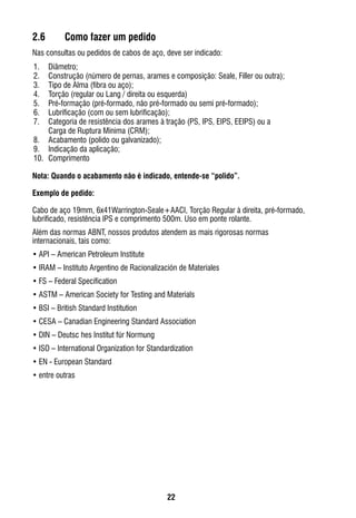 22
2.6	 Como fazer um pedido
Nas consultas ou pedidos de cabos de aço, deve ser indicado:
1.	 Diâmetro;
2. 	 Construção (número de pernas, arames e composição: Seale, Filler ou outra);
3. 	 Tipo de Alma (fibra ou aço);
4. 	 Torção (regular ou Lang / direita ou esquerda)
5. 	 Pré-formação (pré-formado, não pré-formado ou semi pré-formado);
6. 	 Lubrificação (com ou sem lubrificação);
7. 	 Categoria de resistência dos arames à tração (PS, IPS, EIPS, EEIPS) ou a
Carga de Ruptura Mínima (CRM);
8. 	 Acabamento (polido ou galvanizado);
9. 	 Indicação da aplicação;
10. 	Comprimento
Nota: Quando o acabamento não é indicado, entende-se “polido”.
Exemplo de pedido:
Cabo de aço 19mm, 6x41Warrington-Seale+AACI, Torção Regular à direita, pré-formado,
lubrificado, resistência IPS e comprimento 500m. Uso em ponte rolante.
Além das normas ABNT, nossos produtos atendem as mais rigorosas normas
internacionais, tais como:
•	API – American Petroleum Institute
•	IRAM – Instituto Argentino de Racionalización de Materiales
•	FS – Federal Specification
•	ASTM – American Society for Testing and Materials
•	BSI – British Standard Institution
•	CESA – Canadian Engineering Standard Association
•	DIN – Deutsc hes Institut für Normung
•	ISO – International Organization for Standardization
•	EN - European Standard
•	entre outras
 