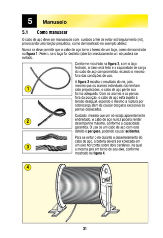 31
5.1	 Como manusear
O cabo de aço deve ser manuseado com cuidado a fim de evitar estrangulamento (nó),
provocando uma torção prejudicial, como demonstrado no exemplo abaixo:
Nunca se deve permitir que o cabo de aço tome a forma de um laço, como demonstrado
na figura 1. Porém, se o laço for desfeito (aberto) imediatamente um nó poderá ser
evitado.
Conforme mostrado na figura 2, com o laço
fechado, o dano está feito e a capacidade de carga
do cabo de aço comprometida, estando o mesmo
fora das condições de uso.
A figura 3 mostra o resultado do nó, pois,
mesmo que os arames individuais não tenham
sido prejudicados, o cabo de aço perde sua
forma adequada. Com os arames e as pernas
fora da posição, o cabo de aço está sujeito à
tensão desigual, expondo o mesmo à ruptura por
sobrecarga além de causar desgaste excessivo às
pernas deslocadas.
Cuidado: mesmo que um nó esteja aparentemente
endireitado, o cabo de aço nunca poderá render
desempenho máximo, conforme a capacidade
garantida. O uso de um cabo de aço com este
defeito é perigoso, podendo causar acidentes.
Para se evitar o nó durante o desenrolamento do
cabo de aço, a bobina deverá ser colocada em
um eixo horizontal sobre dois cavaletes, na qual
a mesma gire em torno de seu eixo, conforme
mostrado na figura 4.
4
5	 Manuseio
2
3
1
 