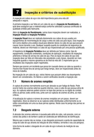 39
A inspeção em cabos de aço é de vital importância para uma vida útil
adequada e segura.
A primeira inspeção a ser feita em um cabo de aço é a Inspeção de Recebimento, a
qual deve assegurar que o material esteja conforme solicitado e possua certificado de
qualidade emitido pelo fabricante.
Além da Inspeção de Recebimento, outras duas inspeções devem ser realizadas, a
Inspeção Visual e a Inspeção Periódica.
A inspeção Visual deve ser realizada diariamente nos cabos de aço usados em
equipamentos de movimentação de carga e antes de cada uso para laços. Esta inspeção
tem como objetivo uma análise visual para detectar danos no cabo de aço que possam
causar riscos durante o uso. Qualquer suspeita quanto às condições de segurança do
material, deverá ser informada e o cabo de aço inspecionado por uma pessoa qualificada.
A freqüência da Inspeção Periódica deve ser definida por fatores como: tipo do
equipamento, condições ambientais, condições de operação, resultados de inspeções
anteriores e tempo de serviço do cabo de aço. Para os laços de cabos de aço esta
inspeção deve ser feita em intervalos não excedendo a seis meses, devendo ser mais
frequente quando o mesmo aproxima-se do final da vida útil. É importante que os
resultados das inspeções sejam registrados.
Sempre que ocorrer um incidente que possa ter causado danos ao cabo ou quando o
mesmo tiver ficado fora de serviço por longo tempo, deve ser inspecionado antes do
início do trabalho.
Na inspeção de um cabo de aço, vários fatores que possam afetar seu desempenho
devem ser considerados. Os fatores a serem verificados durante a inspeção são:
7.1	 Número de arames rompidos
A ruptura de arames normalmente ocorre por abrasão ou por fadiga de flexão. Pode
ocorrer tanto nos arames externos quanto internos, caso o cabo de aço possua alma de
aço. As rupturas externas podem ocorrer no topo das pernas ou na região de contato
entre as pernas (vale) sendo esta, junto com as rupturas de arames da alma, as mais
críticas.
A localização da ruptura e número de arames rompidos em um passo, devem ser
registrados. Deve-se observar se as rupturas estão distribuídas uniformemente ou se
estão concentradas em uma ou duas pernas apenas. Neste caso há perigo das pernas se
romperem.
7.2	 Desgaste externo
A abrasão dos arames externos é causada pelo atrito do cabo, sob pressão, com os
canais das polias e do tambor e pode ser acelerada por deficiências de lubrificação.
Mesmo que o arame não se rompa, o seu desgaste promoverá a perda de capacidade de
carga do cabo de aço através da redução de área metálica, tornando o seu uso perigoso.
Uma forma de avaliar o desgaste de um cabo de aço é através da medição do seu
diâmetro.
7	 Inspeção e critérios de substituição
 
