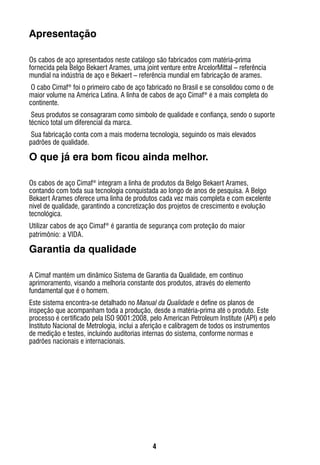 4
Apresentação
Os cabos de aço apresentados neste catálogo são fabricados com matéria-prima
fornecida pela Belgo Bekaert Arames, uma joint venture entre ArcelorMittal – referência
mundial na indústria de aço e Bekaert – referência mundial em fabricação de arames.
O cabo Cimaf®
foi o primeiro cabo de aço fabricado no Brasil e se consolidou como o de
maior volume na América Latina. A linha de cabos de aço Cimaf®
é a mais completa do
continente.
Seus produtos se consagraram como símbolo de qualidade e confiança, sendo o suporte
técnico total um diferencial da marca.
Sua fabricação conta com a mais moderna tecnologia, seguindo os mais elevados
padrões de qualidade.
O que já era bom ficou ainda melhor.
Os cabos de aço Cimaf®
integram a linha de produtos da Belgo Bekaert Arames,
contando com toda sua tecnologia conquistada ao longo de anos de pesquisa. A Belgo
Bekaert Arames oferece uma linha de produtos cada vez mais completa e com excelente
nível de qualidade, garantindo a concretização dos projetos de crescimento e evolução
tecnológica.
Utilizar cabos de aço Cimaf®
é garantia de segurança com proteção do maior
patrimônio: a VIDA.
Garantia da qualidade
A Cimaf mantém um dinâmico Sistema de Garantia da Qualidade, em contínuo
aprimoramento, visando a melhoria constante dos produtos, através do elemento
fundamental que é o homem.
Este sistema encontra-se detalhado no Manual da Qualidade e define os planos de
inspeção que acompanham toda a produção, desde a matéria-prima até o produto. Este
processo é certificado pela ISO 9001:2008, pelo American Petroleum Institute (API) e pelo
Instituto Nacional de Metrologia, inclui a aferição e calibragem de todos os instrumentos
de medição e testes, incluindo auditorias internas do sistema, conforme normas e
padrões nacionais e internacionais.
 