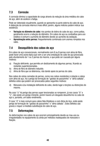 40
7.3	 Corrosão
A corrosão diminui a capacidade de carga através da redução da área metálica do cabo
de aço, além de acelerar a fadiga.
Pode ser detectada visualmente, quando se apresenta na parte externa do cabo de aço.
A detecção da corrosão interna é mais difícil, porém, alguns indícios podem indicar sua
existência:
•	 Variação no diâmetro do cabo: nos pontos de dobra do cabo de aço, como polias,
geralmente ocorre a redução do diâmetro. Em cabos de aço ou cordoalhas para uso
estático é comum o aumento de diâmetro devido ao aumento da oxidação.
•	 Aproximação entre pernas: frequentemente combinada com arames rompidos nos
vales.
7.4	 Desequilíbrio dos cabos de aço
Em cabos de aço convencionais, normalmente com 6 ou 8 pernas com alma de fibra,
pode haver uma avaria típica que vem a ser uma ondulação do cabo de aço provocada
pelo afundamento de 1 ou 2 pernas do mesmo, e que pode ser causada por alguns
motivos:
a)	 Fixação deficiente, que permite um deslizamento de algumas pernas, ficando as
restantes supertensionadas.
b)	 Alma de fibra de diâmetro reduzido.
c)	 Alma de fibra que se deteriorou, não dando apoio às pernas do cabo.
Nos cabos de várias camadas de pernas, como nos cabos resistentes à rotação e cabos
com alma de aço, há o perigo da formação de “gaiolas de passarinho” e “alma saltada”,
defeitos estes que podem ser provocados pelos seguintes motivos:
d)	 Manuseio e/ou instalação deficiente do cabo, dando lugar a torções ou distorções do
mesmo.
No caso “a” há perigo das pernas super tencionadas se romperem, já nos casos “b” e
“c”, não existe um perigo iminente, porém haverá um desgaste desuniforme no cabo de
aço e, portanto, um baixo rendimento.
O caso “d” é mais comum para cabos Não-Rotativos e com Alma de Aço, onde existe
perigo de formação de “gaiolas de passarinho” e “alma saltada”. Estes defeitos são
graves e requer a imediata substituição do cabo de aço.
7.5	 Deformações
As deformações nos cabos de aço ocorrem principalmente devido ao mau uso ou
irregularidades no equipamento ou ainda por métodos inadequados de manuseio e
fixação.
 