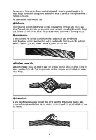 41
Quando estas deformações forem acentuadas poderão alterar a geometria original do
cabo de aço provocando desequilíbrio de esforços entre as pernas e consequentemente a
ruptura do mesmo.
As deformações mais comuns são:
a) Ondulação
Ocorre quando o eixo longitudinal do cabo de aço assume a forma de uma hélice. Nas
situações onde esta anomalia for acentuada, pode transmitir uma vibração no cabo de aço
que, durante o trabalho causará um desgaste prematuro, assim como arames partidos.
b) Amassamento
O amassamento no cabo de aço normalmente é ocasionado pelo enrolamento
desordenado no tambor. Nas situações onde o enrolamento desordenado não pode ser
evitado, deve-se optar pelo uso de cabo de aço com alma de aço.
c) Gaiola de passarinho
Esta deformação é típica em cabo de aço com alma de aço nas situações onde ocorre um
alívio repentino de tensão. Esta irregularidade é crítica e impede a continuidade do uso do
cabo de aço.
d) Alma saltada
É uma característica causada também pelo alívio repentino de tensão do cabo de aço,
provocando um desequilíbrio de tensão entre as pernas, impedindo a continuidade do uso
do mesmo.
 