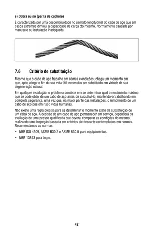 42
e) Dobra ou nó (perna de cachoro)
É caracterizada por uma descontinuidade no sentido longitudinal do cabo de aço que em
casos extremos diminui a capacidade de carga do mesmo. Normalmente causada por
manuseio ou instalação inadequada.
7.6	 Critério de substituição
Mesmo que o cabo de aço trabalhe em ótimas condições, chega um momento em
que, após atingir o fim da sua vida útil, necessita ser substituído em virtude de sua
degeneração natural.
Em qualquer instalação, o problema consiste em se determinar qual o rendimento máximo
que se pode obter de um cabo de aço antes de substituí-lo, mantendo-o trabalhando em
completa segurança, uma vez que, na maior parte das instalações, o rompimento de um
cabo de aço põe em risco vidas humanas.
Não existe uma regra precisa para se determinar o momento exato da substituição de
um cabo de aço. A decisão de um cabo de aço permanecer em serviço, dependerá da
avaliação de uma pessoa qualificada que deverá comparar as condições do mesmo,
realizando uma inspeção baseada em critérios de descarte contemplados em normas.
Recomendamos as normas:
•	 NBR ISO 4309, ASME B30.2 e ASME B30.5 para equipamentos.
•	 NBR 13543 para laços.
 