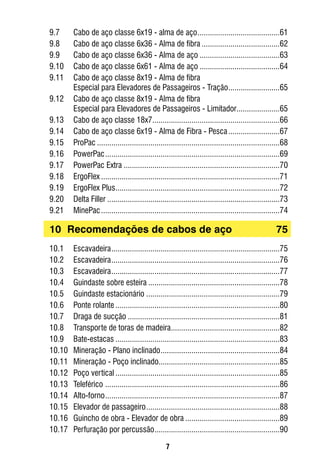 7
9.7	 Cabo de aço classe 6x19 - alma de aço.........................................61
9.8	 Cabo de aço classe 6x36 - Alma de fibra.......................................62
9.9	 Cabo de aço classe 6x36 - Alma de aço........................................63
9.10	 Cabo de aço classe 6x61 - Alma de aço........................................64
9.11	 Cabo de aço classe 8x19 - Alma de fibra
	 Especial para Elevadores de Passageiros - Tração..........................65
9.12	 Cabo de aço classe 8x19 - Alma de fibra
	 Especial para Elevadores de Passageiros - Limitador......................65
9.13	 Cabo de aço classe 18x7...............................................................66
9.14	 Cabo de aço classe 6x19 - Alma de Fibra - Pesca..........................67
9.15	 ProPac..........................................................................................68
9.16	 PowerPac......................................................................................69
9.17	 PowerPac Extra.............................................................................70
9.18	 ErgoFlex........................................................................................71
9.19	 ErgoFlex Plus.................................................................................72
9.20	 Delta Filler.....................................................................................73
9.21	 MinePac........................................................................................74
10	 Recomendações de cabos de aço	 75
10.1	 Escavadeira...................................................................................75
10.2	 Escavadeira...................................................................................76
10.3	 Escavadeira...................................................................................77
10.4	 Guindaste sobre esteira.................................................................78
10.5	 Guindaste estacionário..................................................................79
10.6	 Ponte rolante.................................................................................80
10.7	 Draga de sucção...........................................................................81
10.8	 Transporte de toras de madeira......................................................82
10.9	 Bate-estacas.................................................................................83
10.10	 Mineração - Plano inclinado...........................................................84
10.11	 Mineração - Poço inclinado............................................................85
10.12	 Poço vertical.................................................................................85
10.13	 Teleférico ......................................................................................86
10.14	 Alto-forno......................................................................................87
10.15	 Elevador de passageiro..................................................................88
10.16	 Guincho de obra - Elevador de obra...............................................89
10.17	 Perfuração por percussão..............................................................90
 