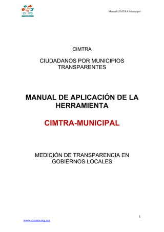 Manual CIMTRA-Municipal
1
www.cimtra.org.mx
CIMTRA
CIUDADANOS POR MUNICIPIOS
TRANSPARENTES
MANUAL DE APLICACIÓN DE LA
HERRAMIENTA
CIMTRA-MUNICIPAL
MEDICIÓN DE TRANSPARENCIA EN
GOBIERNOS LOCALES
 