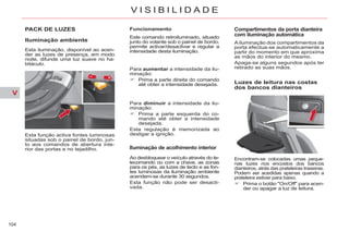 V
104
V I S I B I L I D A D E
PACK DE LUZES
Iluminação ambiente
Esta função activa fontes luminosas
situadas sob o painel de bordo, jun-
to aos comandos de abertura inte-
rior das portas e no tejadilho.
Funcionamento
Este comando retroiluminado, situado
junto do volante sob o painel de bordo,
permite activar/desactivar e regular a
intensidade desta iluminação.
Para aumentar a intensidade da ilu-
minação:
Prima a parte direita do comando
até obter a intensidade desejada.
Para diminuir a intensidade da ilu-
minação:
Prima a parte esquerda do co-
mando até obter a intensidade
desejada.
Esta regulação é memorizada ao
desligar a ignição.
Iluminação de acolhimento interior
Ao desbloquear o veículo através do te-
lecomando ou com a chave, as zonas
para os pés, as luzes de tecto e as fon-
tes luminosas da iluminação ambiente
acendem-se durante 30 segundos.
Esta função não pode ser desacti-
vada.
Compartimentos da porta dianteira
com iluminação automática
Ailuminação dos compartimentos da
porta efectua-se automaticamente a
partir do momento em que aproxima
as mãos do interior do mesmo.
Apaga-se alguns segundos após ter
retirado as suas mãos.
Luzes de leitura nas costas
dos bancos dianteiros
Encontram-se colocadas umas peque-
nas luzes nos encostos dos bancos
dianteiros, atrás das prateleiras traseiras.
Podem ser acedidas apenas quando a
prateleira estiver para baixo.
Prima o botão "On/Off" para acen-
der ou apagar a luz de leitura.
Esta iluminação, disponível ao acen-
der as luzes de presença, em modo
noite, difunde uma luz suave no ha-
bitáculo.
 