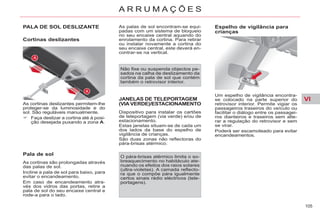 VI
105
A R R U M A Ç Õ E S
PALA DE SOL DESLIZANTE
Cortinas deslizantes
Pala de sol
As cortinas são prolongadas através
das palas de sol.
Incline a pala de sol para baixo, para
evitar o encandeamento.
Em caso de encandeamento atra-
vés dos vidros das portas, retire a
pala de sol do seu encaixe central e
rode-a para o lado.
Não fixe ou suspenda objectos pe-
sados na calha de deslizamento da
cortina da pala de sol que contém
também o retrovisor interior.
JANELAS DE TELEPORTAGEM
(VIA VERDE)/ESTACIONAMENTO
Dispositivo para instalar os cartões
de teleportagem (via verde) e/ou de
estacionamento.
Estas janelas situam-se de cada um
dos lados da base do espelho de
vigilância de crianças.
São duas zonas não reflectoras do
pára-brisas atérmico.
Espelho de vigilância para
crianças
O pára-brisas atérmico limita o so-
breaquecimento no habitáculo ate-
nuando os efeitos dos raios solares
(ultra-violetas). A camada reflecto-
ra que o compõe pára igualmente
certos sinais rádio eléctricos (tele-
portagens).
Um espelho de vigilância encontra-
se colocado na parte superior do
retrovisor interior. Permite vigiar os
passageiros traseiros do veículo ou
facilitar o diálogo entre os passagei-
ros dianteiros e traseiros sem alte-
rar a regulação do retrovisor e sem
se virar.
Poderá ser escamoteado para evitar
encandeamentos.
As cortinas deslizantes permitem-lhe
proteger-se da luminosidade e do
sol. São reguláveis manualmente.
Faça deslizar a cortina até à posi-
ção desejada puxando a zona A.
As palas de sol encontram-se equi-
padas com um sistema de bloqueio
no seu encaixe central aquando do
enrolamento da cortina. Para retirar
ou instalar novamente a cortina do
seu encaixe central, este deverá en-
contrar-se na vertical.
 
