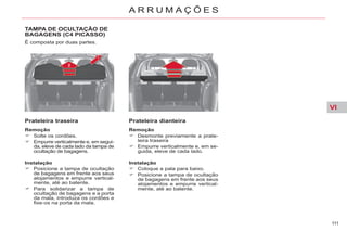 VI
111
A R R U M A Ç Õ E S
TAMPA DE OCULTAÇÃO DE
BAGAGENS (C4 PICASSO)
É composta por duas partes.
Prateleira traseira
Remoção
Solte os cordões.
Empurre verticalmente e, em segui-
da, eleve de cada lado da tampa de
ocultação de bagagens.
Prateleira dianteira
Remoção
Desmonte previamente a prate-
leira traseira
Empurre verticalmente e, em se-
guida, eleve de cada lado.
Instalação
Posicione a tampa de ocultação
de bagagens em frente aos seus
alojamentos e empurre vertical-
mente, até ao batente.
Para solidarizar a tampa de
ocultação de bagagens e a porta
da mala, introduza os cordões e
fixe-os na porta da mala.
Instalação
Coloque a pala para baixo.
Posicione a tampa de ocultação
de bagagens em frente aos seus
alojamentos e empurre vertical-
mente, até ao batente.
 