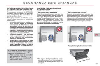 VII
117
S E G U R A N Ç A p a r a C R I A N Ç A S
* As regras de transporte de crian-
ças são específicas de cada país.
Consulte a legislação em vigor no
seu país.
GENERALIDADES SOBRE AS
CADEIRAS PARA CRIANÇAS
Preocupação constante da CITROËN
aquando da concepção do seu veí-
culo, a segurança dos seus filhos de-
pende também de si.
Para proporcionar a máxima segu-
rança, deve respeitar as seguintes
instruções:
- em conformidade com a regulamen-
tação europeia, todas as crianças
com menos de 12 anos ou com
uma altura inferior a um metro e
cinquentadevemsertransportadas
em cadeiras para crianças homo-
logadas e adaptadas ao seu peso,
nos lugares equipados com cinto de
segurança ou fixações ISOFIX*,
- estatisticamente, os lugares
mais seguros para o transpor-
te das crianças são os lugares
traseiros do veículo.
- uma criança com menos de 9 kg
deve ser obrigatoriamente trans-
portada na posição "de costas
para a estrada", tanto na parte
dianteira como na parte traseira.
A CITROËN aconselha o trans-
porte das crianças nos lugares
traseiros do seu veículo:
- "de costas para a estrada"
até à idade de 2 anos.
- "de frente para a estrada" a
partir dos 2 anos.
CADEIRA PARA CRIANÇAS
NA DIANTEIRA
"De costas para a estrada"
Quando uma cadeira para crianças "de
costas para a estrada" estiver instalada
no lugar do passageiro dianteiro, o
airbag do passageiro deve ser impe-
rativamente neutralizado. Caso con-
trário, a criança corre o risco de ser
gravemente ferida ou mesmo morta
aquando do disparo do airbag.
Posição longitudinal intermédia
"De frente para a estrada"
Quando uma cadeira para crianças "de
frente para a estrada" estiver instalada no
lugar do passageiro dianteiro, regule o
banco do veículo para a posição longitudi-
nal intermédia com o encosto levantado e
deixe o airbag do passageiro activado.
 