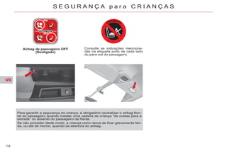 VII
118
S E G U R A N Ç A p a r a C R I A N Ç A S
Airbag de passageiro OFF
(Desligado)
Consulte as indicações menciona-
das na etiqueta junto de cada lado
do pára-sol do passageiro.
Para garantir a segurança da criança, é obrigatório neutralizar o airbag fron-
tal do passageiro quando instalar uma cadeira de criança "de costas para a
estrada" no assento do passageiro da frente.
Se não proceder deste modo, a criança corre riscos de ficar gravemente feri-
da, ou até de morrer, quando da abertura do airbag.
 