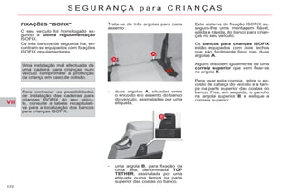 VII
122
S E G U R A N Ç A p a r a C R I A N Ç A S
FIXAÇÕES "ISOFIX"
O seu veículo foi homologado se-
gundo a última regulamentação
ISOFIX.
Os três bancos de segunda fila, en-
contram-se equipados com fixações
ISOFIX regulamentares.
Trata-se de três argolas para cada
assento:
- duas argolas A, situadas entre
o encosto e o assento do banco
do veículo, assinaladas por uma
etiqueta,
- uma argola B, para fixação da
cinta alta, denominada TOP
TETHER, assinalada por uma
etiqueta numa tampa na parte
superior das costas do banco.
Este sistema de fixação ISOFIX as-
segura-lhe uma montagem fiável,
sólida e rápida, do banco para crian-
ças no seu veículo.
Uma instalação mal efectuada de
uma cadeira para crianças num
veículo compromete a protecção
da criança em caso de colisão.
Para conhecer as possibilidades
de instalação das cadeiras para
crianças ISOFIX do seu veícu-
lo, consulte a tabela recapitulati-
va para a localização dos bancos
para crianças ISOFIX.
Os bancos para crianças ISOFIX
estão equipados com dois fechos
que são facilmente fixos nas duas
argolas A.
Alguns dispõem igualmente de uma
correia superior que vem fixar-se
na argola B.
Para usar esta correia, retire o en-
costo de cabeça do veículo e a tam-
pa na parte superior das costas do
banco. Fixe, em seguida, o gancho
na argola superior B e estique a
corrreia superior.
 