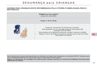 VII
123
S E G U R A N Ç A p a r a C R I A N Ç A S
SEU VEÍCULO
Esta cadeira para criança pode igualmente ser utilizada nos lugares não equipados com fixações ISOFIX. Nesses casos
ela é obrigatoriamente fixa ao veículo pelo cinto de segurança de três pontos.
Seguir as indicações de montagem da cadeira para crianças inscritas no manual de instalação fornecido pelo
fabricante da mesma.
"RÖMER Duo Plus ISOFIX"
(classe de volume B1)
Grupo 1: de 9 a 18 kg
Instala-se unicamente "de frente para a estrada".
Está equipada com um cinto alto a fixar ao anel superior B,
chamado TOP TETHER.
Três posições de inclinação da estrutura: sentado, repouso e deitado.
Regule o banco da frente do veículo de maneira que os pés da criança
não toquem no encosto.
 