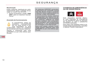 VIII
130
S E G U R A N Ç A
Reactivação
Estes sistemas reactivam-se auto-
maticamente após o desligar da ig-
nição ou a partir dos 50 km/h.
Prima novamente o botão "ESP
OFF" para os reactivar manual-
mente.
Anomalia de funcionamento
O acendimento desta luz
avisadora acompanhada
por um sinal sonoro e por
uma mensagem no ecrã
multifunções, indica um problema
de funcionamento desses sistemas.
Solicite a verificação pela rede
CITROËN ou por uma oficina qua-
lificada.
Os sistemas ASR/ESP aumentam
a segurança em condução normal
mas não devem incitar o condutor
a assumir riscos suplementares ou
a circular a altas velocidades.
O funcionamento destes sistemas
é assegurado sob reserva de se-
rem respeitadas as preconizações
do construtor, relativas às rodas
(pneus e jantes), aos componen-
tes de travagem, aos componentes
electrónicos e os procedimentos
de montagem e de intervenção.
Após uma colisão, solicite a verifi-
cação desses sistemas pela rede
CITROËN ou por uma oficina qua-
lificada.
CHAMADA DE EMERGÊNCIA
OU DE ASSISTÊNCIA
Este dispositivo permite efectu-
ar uma chamada de emergência
ou de assistência para os serviços
de socorro ou para a plataforma
CITROËN dedicada.
Para obter mais detalhes sobre a uti-
lização deste equipamento, consultar
o capítulo "Áudio e telemática".
 