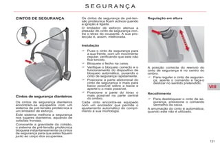 VIII
131
S E G U R A N Ç A
CINTOS DE SEGURANÇA
Cintos de segurança dianteiros
Os cintos de segurança dianteiros
encontram-se equipados com um
sistema de pré-tensão pirotécnica e
um limitador de esforço.
Este sistema melhora a segurança
nos lugares dianteiros, aquando de
colisões frontais.
Consoante a gravidade da colisão,
o sistema de pré-tensão pirotécnica
bloqueia instantaneamente os cintos
de segurança para que estes fiquem
junto ao corpo dos ocupantes.
Instalação
Puxe o cinto de segurança para
a sua frente, com um movimento
regular, verificando que este não
fica torcido.
Bloqueie o fecho na caixa.
Verifique o bloqueio correcto e o
funcionamento do dispositivo de
bloqueio automático, puxando o
cinto de segurança rapidamente.
Posicione a parte abdominal do
cinto de segurança o mais para
baixo possível sobre a bacia e
aperte-o o mais possível.
Posicione a parte do tórax o
mais possível na parte central
do ombro.
Cada cinto encontra-se equipado
com um enrolador que permite o
ajustamento automático do compri-
mento à sua morfologia.
Regulação em altura
Os cintos de segurança de pré-ten-
são pirotécnica ficam activos quando
a ignição é ligada.
O limitador de esforço atenua a
pressão do cinto de segurança con-
tra o tórax do ocupante. A sua pro-
tecção é, assim, melhorada.
A posição correcta do reenvio do
cinto de segurança é no centro do
ombro.
Para regular o cinto de seguran-
ça, aperte o comando e faça-o
deslizar no sentido pretendido.
Recolhimento
Para desbloquear o cinto de se-
gurança, pressione o comando
vermelho da caixa.
A arrumação do cinto é automática,
quando este não é utilizado.
 