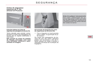 VIII
133
S E G U R A N Ç A
Cintos de segurança
traseiros de 3ª fila
(Grand C4 Picasso)
Instruções relativas aos cintos de
segurança dos passageiros da terceira fila
Tenha atenção para prender correc-
tamente os cintos dos passageiros da
terceira fila às argolas destinadas a
esse efeito.
Não prenda os cintos às argolas
de fixação marcadas com uma
cruz vermelha, conforme é apre-
sentado na imagem.
Arrumação da lingueta do cinto
de segurança da terceira fila
Fixe a lingueta no local previsto
para o efeito, na guarnição do pi-
lar traseiro.
Os cintos dos passageiros da ter-
ceira fila que não forem utilizados
podem ser arrumados a fim de li-
bertar espaço de carga e facilitar a
utilização da tampa de ocultação de
bagagens.
Antes de qualquer manuseamento
Para evitar a deterioração dos cin-
tos de segurança e para que estes
não fiquem entalados, posicione-os
cuidadosamente nas partes laterais
das costas do banco.
 