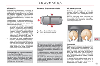 VIII
135
S E G U R A N Ç A
AIRBAGS
Sistema concebido para optimizar a
segurança dos ocupantes (excepto o
passageiro traseiro central) em caso
de colisões violentas. Este sistema
completa a acção dos cintos de se-
gurança equipados com limitador de
esforço.
Nesse caso, os sensores electróni-
cos registam e analisam as colisões
dianteiras e laterais nas zonas de
detecção de colisão:
- em caso de colisão violenta, os
airbags disparam instantanea-
mente e protegem os ocupantes
do veículo (excepto o passageiro
traseiro central); imediatamente
após a colisão, os airbags esva-
ziam-se rapidamente, para não
prejudicar a visibilidade, nem a
eventual saída dos ocupantes;
- em caso de uma colisão pouco
violenta, de impacto na parte tra-
seira e em determinadas condi-
ções de capotamento, os airbags
não são accionados. O cinto de
segurança por si só é suficiente
para assegurar uma protecção
optimizada nestas situações.
Os airbags não funcionam com
a ignição desligada.
Este equipamento apenas funcio-
na uma vez. Se ocorrer uma se-
gunda colisão (aquando do mes-
mo acidente ou outro acidente), o
airbag não funcionará.
Zonas de detecção de colisão
A. Zona de colisão frontal.
B. Zona de colisão lateral.
O accionamento do ou dos airba-
gs é acompanhado por uma ligeira
libertação de fumo inofensivo e de
um ruído, devidos à activação do
cartucho pirotécnico integrado no
sistema.
Este fumo não é nocivo, mas pode
revelar-se irritante para as pessoas
sensíveis.
O ruído da detonação pode pro-
vocar uma ligeira diminuição da
capacidade auditiva durante um
breve período.
Airbags frontais
Sistema que protege, em caso de
colisão frontal, a cabeça e o toráx
do condutor e do passageiro dian-
teiro.
Para o condutor, está integrado no
centro do volante; para o passagei-
ro dianteiro, no painel de bordo por
cima do porta-luvas.
Activação
Disparam simultaneamente, excepto
se o airbag frontal do passageiro es-
tiver neutralizado, em caso de uma
colisão frontal violenta aplicada em
toda ou parte da zona de impacto
frontal A, consoante o eixo longitudi-
nal do veículo num plano horizontal
e no sentido da frente para a traseira
do veículo.
O airbag frontal interpõe-se entre o
ocupante dianteiro do veículo e o
painel de bordo, para amortecer a
sua projecção para a frente.
 