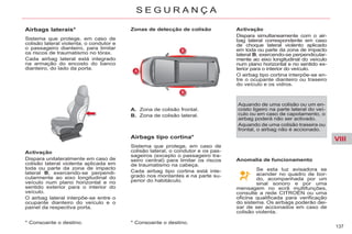 VIII
137
S E G U R A N Ç A
* Consoante o destino.
Airbags laterais*
Sistema que protege, em caso de
colisão lateral violenta, o condutor e
o passageiro dianteiro, para limitar
os riscos de traumatismo no tórax.
Cada airbag lateral está integrado
na armação do encosto do banco
dianteiro, do lado da porta.
Activação
Dispara unilateralmente em caso de
colisão lateral violenta aplicada em
toda ou parte da zona de impacto
lateral B, exercendo-se perpendi-
cularmente ao eixo longitudinal do
veículo num plano horizontal e no
sentido exterior para o interior do
veículo.
O airbag lateral interpõe-se entre o
ocupante dianteiro do veículo e o
painel da respectiva porta.
Zonas de detecção de colisão
A. Zona de colisão frontal.
B. Zona de colisão lateral.
Airbags tipo cortina*
Sistema que protege, em caso de
colisão lateral, o condutor e os pas-
sageiros (excepto o passageiro tra-
seiro central) para limitar os riscos
de traumatismo na cabeça.
Cada airbag tipo cortina está inte-
grado nos montantes e na parte su-
perior do habitáculo.
Activação
Dispara simultaneamente com o air-
bag lateral correspondente em caso
de choque lateral violento aplicado
em toda ou parte da zona de impacto
lateral B, exercendo-se perpendicular-
mente ao eixo longitudinal do veículo
num plano horizontal e no sentido ex-
terior para o interior do veículo.
O airbag tipo cortina interpõe-se en-
tre o ocupante dianteiro ou traseiro
do veículo e os vidros.
Aquando de uma colisão ou um en-
costo ligeiro na parte lateral do veí-
culo ou em caso de capotamento, o
airbag poderá não ser activado.
Aquando de uma colisão traseira ou
frontal, o airbag não é accionado.
Se esta luz avisadora se
acender no quadro de bor-
do, acompanhada por um
sinal sonoro e por uma
mensagem no ecrã multifunções,
consulte a rede CITROËN ou uma
oficina qualificada para verificação
do sistema. Os airbags poderão dei-
xar de ser accionados em caso de
colisão violenta.
Anomalia de funcionamento
* Consoante o destino.
 