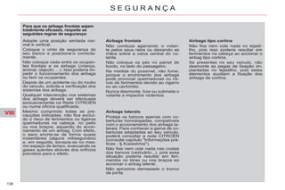 VIII
138
S E G U R A N Ç A
Para que os airbags frontais sejam
totalmente eficazes, respeite as
seguintes regras de segurança:
Airbags frontais
Não conduza agarrando o volan-
te pelos seus raios ou deixando as
mãos sobre a caixa central do vo-
lante.
Não coloque os pés no painel de
bordo, no lado do passageiro.
Na medida do possível, não fume,
porque o enchimento dos airbags
pode provocar queimaduras ou ris-
cos de ferimentos devido ao cigarro
ou ao cachimbo.
Nunca desmonte, fure ou submeta o
volante a impactos violentos.
Airbags laterais
Proteja os bancos apenas com co-
berturas homologadas, compatíveis
com o accionamento dos airbags la-
terais. Para conhecer a gama de co-
berturas adaptadas ao seu veículo,
poderá consultar a rede CITROËN
(consulte capítulo "Informações prá-
ticas - § Acessórios").
Não fixe nem cole nada nas costas
dos bancos (vestuário...), pois essa
situação poderia resultar em feri-
mentos no tórax ou nos braços ao
accionar o airbag lateral.
Não aproxime demasiado o tronco
da porta.
Airbags tipo cortina
Não fixe nem cole nada no tejadi-
lho, pois isso poderia resultar em
ferimentos na cabeça ao accionar o
airbag tipo cortina.
Se presentes no seu veículo, não
desmonte as pegas de fixação im-
plantadas no tejadilho, pois estes
elementos auxiliam a fixação dos
airbags de cortina.
Adopte uma posição sentada nor-
mal e vertical.
Coloque o cinto de segurança do
seu banco e posicione-o correcta-
mente.
Não coloque nada entre os ocupan-
tes frontais e os airbags (criança,
animal, objecto, ...). Isso poderia im-
pedir o funcionamento dos airbags
ou ferir os ocupantes.
Depois de um acidente ou do roubo
do veículo, solicite a verificação dos
sistemas dos airbags.
Qualquer intervenção nos sistemas
dos airbags deverá ser efectuada
exclusivamente na Rede CITROËN
ou numa oficina qualificada.
Mesmo cumprindo todas as pre-
cauções indicadas, não fica excluí-
do o risco de ferimentos ou ligeiras
queimaduras na cabeça, no peito
ou nos braços, aquando do accio-
namento de um airbag. Com efeito,
o saco enche-se de forma quase
instantânea (alguns milisegundos)
e, em seguida, esvazia-se no mes-
mo espaço de tempo, evacuando os
gases quentes através dos orifícios
previstos para o efeito.
 