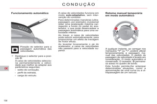 IX
158
C O N D U Ç Ã O
Funcionamento automático
Posição do selector para a
passagem automática das
velocidades.
A caixa de velocidades funciona em
modo auto-adaptativo, sem inter-
venção do condutor.
Para determinadas manobras (ultra-
passagem, por exemplo), é possível
obter uma aceleração máxima car-
regando a fundo no pedal do ace-
lerador, o que pode desencadear a
passagem automática para uma ve-
locidade inferior.
Ao travar, a caixa de velocidades
pode reduzir automaticamente, para
proporcionar um efeito de travagem
de motor eficaz.
Ao levantar bruscamente o pé do
acelerador, a caixa de velocidades
não passará para a velocidade su-
perior.
Retoma manual temporária
em modo automático
Desloque o selector para a posi-
ção D.
A caixa de velocidades seleccio-
na permanentemente a veloci-
dade que melhor se adaptar aos
parâmetros seguintes:
- estilo de condução,
- perfil da estrada,
- carga do veículo.
A qualquer instante, se carregar nos
manípulos "+" ou "-", poderá utilizar
temporariamente a passagem ma-
nual das velocidades. O pedido de
passagem de velocidade é levado em
consideração. O modo automático é
conservado. O avisador D permane-
ce aceso no quadro de bordo.
Esta função permite-lhe antecipar
determinadas situações, como a
aproximação de uma curva ou a ul-
trapassagem de um veículo.
 