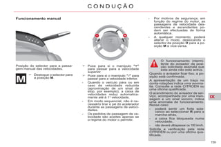 IX
159
C O N D U Ç Ã O
Funcionamento manual
Posição do selector para a passa-
gem manual das velocidades.
Desloque o selector para
a posição M.
Puxe para si o manípulo "+"
para passar para a velocidade
superior.
Puxe para si o manípulo "-" para
passar para a velocidade inferior.
- Quando o veículo pára ou em
caso de velocidade reduzida
(aproximação de um sinal de
stop, por exemplo), a caixa de
velocidades reduz automatica-
mente até à 1a
velocidade.
- Em modo sequencial, não é ne-
cessário tirar o pé do acelerador
durante as passagens de veloci-
dades.
- Os pedidos de passagem de ve-
locidade são aceites apenas se
o regime do motor o permitir.
- Por motivos de segurança, em
função do regime do motor, as
passagens de velocidade des-
cendentes e ascendentes po-
dem ser efectuadas de forma
automática.
- A qualquer momento, poderá
alterar o modo, deslocando o
selector da posição D para a po-
sição M e vice-versa.
O funcionamento intermi-
tente do avisador da posi-
ção solicitada assinala que
esta ainda não está activa.
Quando o avisador ficar fixo, a po-
sição está confirmada.
A apresentação de um traço no
conta-rotações indica uma anoma-
lia. Consulte a rede CITROËN ou
uma oficina qualificada.
O acendimento do avisador de ser-
viço, acompanhada por uma men-
sagem e um sinal sonoro, indica
uma anomalia de funcionamento.
Nesse caso:
- poderá sentir um forte sola-
vanco ao seleccionar R para a
marcha-atrás,
- a caixa fica bloqueada numa
velocidade,
- não deverá ultrapassar os 100 km/h.
Solicite a verificação pela rede
CITROËN ou por uma oficina qua-
lificada.
 