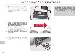 XI
184
I N F O R M A Ç Õ E S P R Á T I C A S
Retire o compressor e arrume o
frasco no saco plástico, fornecido
no kit, para não sujar o seu veículo
com vestígios de líquido.
Circule imediatamente, duran-
te cerca de três quilómetros, a
velocidade reduzida (entre 20 e
60 km/h), para tapar o furo.
Pare para verificar a reparação e
a pressão.
Ligue directamente o tubo do
compressor à válvula da roda
reparada.
Coloque o compressor em fun-
cionamento, deslocando o inter-
ruptor A para a posição "1" até
que a pressão do pneu atinja os
2,0 bars.
Se ao fim de três minutos, não
atingir esta pressão, significa que
o pneu não é reparável: consulte
a rede CITROËN ou uma oficina
qualificada para a reparação do
seu veículo.
 