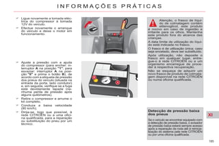 XI
185
I N F O R M A Ç Õ E S P R Á T I C A S
Ligue novamente a tomada eléc-
trica do compressor à tomada
12V do veículo.
Efectue novamente o arranque
do veículo e deixe o motor em
funcionamento.
Ajuste a pressão com a ajuda
do compressor (para encher: in-
terruptor A na posição "1"; para
esvaziar: interruptor A na posi-
ção "0" e prima o botão B), de
acordo com a etiqueta de pressão
dos pneus do veículo (situada na
entrada da porta, lado condutor)
e, em seguida, verifique se a fuga
está devidamente tapada (ne-
nhuma perda de pressão após
alguns quilómetros).
Retire o compressor e arrume o
kit completo.
Conduza a baixa velocidade
(80 km/h).
Dirija-se, logo que possível, à
rede CITROËN ou a uma ofici-
na qualificada, para a reparação
ou substituição do pneu por um
técnico.
Atenção, o frasco de líqui-
do de colmatagem contém
etilenoglicol, este produto
é nocivo em caso de ingestão e
irritante para os olhos. Mantenha
este produto fora do alcance das
crianças.
A data limite de utilização do líqui-
do está indicada no frasco.
O frasco é de utilização única; caso
seja encetado, deve ser substituído.
Após utilização, não deposite o
frasco em qualquer lugar, entre-
gue-o à rede CITROËN ou a um
organismo encarregue de proce-
der à respectiva recuperação.
Não se esqueça de adquirir um
novo frasco de produto de colmata-
gem disponível na rede CITROËN
ou numa oficina qualificada.
Detecção de pressão baixa
dos pneus
Se o veículo se encontrar equipado com
a detecção de pressão baixa, o avisador
de pressão baixa estará sempre acesso
após a reparação da roda até à reinicia-
lização do sistema pela rede CITROËN
ou por uma oficina qualificada.
 