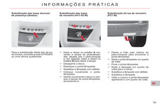 XI
193
I N F O R M A Ç Õ E S P R Á T I C A S
Substituição das luzes
de nevoeiro (H11-55 W)
Insira a chave no entalhe A mo-
vendo a tampa de porta-lâmpa-
das, situada sob o pára-choques
e, em seguida, insira a chave no
entalhe B para retirar a tampa.
Desaperte o bloco.
Desloque o porta-lâmpadas.
Substitua a lâmpada com defeito.
Coloque novamente o porta-
lâmpadas.
Aperte novamente o bloco e colo-
que a tampa de porta-lâmpadas,
accionando-a.
Substituição da luz de nevoeiro
(P21 W)
Passe a mão pelo interior do
pára-choques para encontrar o
porta-lâmpadas.
Rode o porta-lâmpadas um quarto
de volta.
Puxe o porta-lâmpadas.
Rode a lâmpada um quarto de
volta para a retirar.
Substitua a lâmpada com defeito.
Substitua a lâmpada.
Volte a coloca o porta-lâmpadas
apertando-o um quarto de volta.
Para a substituição deste tipo de luz
de díodos, consulte a rede CITROËN
ou uma oficina qualificada.
Substituição das luzes diurnas/
de presença (díodos)
 