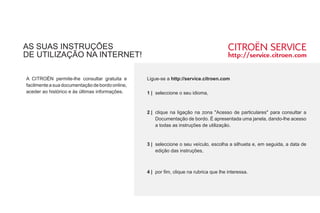 AS SUAS INSTRUÇÕES
DE UTILIZAÇÃO NA INTERNET!
Ç
A CITROËN permite-lhe consultar gratuita e
facilmente a sua documentação de bordo online,
aceder ao histórico e às últimas informações.
Ligue-se a http://service.citroen.com
1 | seleccione o seu idioma,
clique na ligação na zona "Acesso de particulares" para consultar a
Documentação de bordo. É apresentada uma janela, dando-lhe acesso
a todas as instruções de utilização.
seleccione o seu veículo, escolha a silhueta e, em seguida, a data de
edição das instruções,
por fim, clique na rubrica que lhe interessa.
2 |
3 |
4 |
 