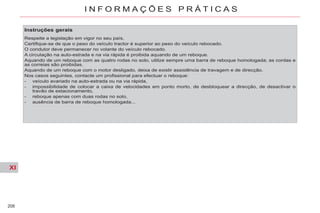 XI
208
I N F O R M A Ç Õ E S P R Á T I C A S
Instruções gerais
Respeite a legislação em vigor no seu país.
Certifique-se de que o peso do veículo tractor é superior ao peso do veículo rebocado.
O condutor deve permanecer no volante do veículo rebocado.
A circulação na auto-estrada e na via rápida é proibida aquando de um reboque.
Aquando de um reboque com as quatro rodas no solo, utilize sempre uma barra de reboque homologada; as cordas e
as correias são proibidas.
Aquando de um reboque com o motor desligado, deixa de existir assistência de travagem e de direcção.
Nos casos seguintes, contacte um profissional para efectuar o reboque:
- veículo avariado na auto-estrada ou na via rápida,
- impossibilidade de colocar a caixa de velocidades em ponto morto, de desbloquear a direcção, de desactivar o
travão de estacionamento,
- reboque apenas com duas rodas no solo,
- ausência de barra de reboque homologada...
 