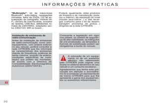 XI
212
I N F O R M A Ç Õ E S P R Á T I C A S
A colocação de um equipa-
mento ou de um acessório
eléctrico não referenciado
pela CITROËN pode originar uma
avaria no sistema electrónico do seu
veículo e um consumo excessivo.
Agradecemos que tenha esta pre-
caução em atenção e aconselha-
mo-lo a contactar um representante
da marca CITROËN para que lhe
apresente a gama dos equipamen-
tos ou acessórios referenciados.
Consoante a legislação em vigor
nos países, os coletes de seguran-
ça de alta visibilidade, os triângulos
de pré-sinalização, as lâmpadas e
fusíveis de substituição podem ser
obrigatórios a bordo do veículo.
"Multimédia": kit de mãos-livres
Bluetooth®
, auto-rádios, navegações
nómadas, leitor de DVDs, CD de ac-
tualização da cartografia, módulo Hi-
Fi, câmara de marcha-atrás, avisador
de radares, USB Box, altifalantes, to-
mada de 230V/50Hz, adaptador sec-
tor 230V/12V, Wifi on board...
Poderá, igualmente, obter produtos
de limpeza e de manutenção (exte-
rior e interior), de reposição do nível
(líquido lava-vidros...) e das recar-
gas (cartucho para o kit de desem-
panagem provisória de pneus...)
dirigindo-se à rede CITROËN.
Instalação de emissores de
rádio-comunicação
Antes da instalação de emissores
de radio-comunicação como pós-
equipamento, com antena exterior
no seu veículo, poderá consultar a
rede CITROËN que lhe informará
as características dos emissores
(banda de frequência, potência de
saída máxima, posição da antena,
condições específicas de insta-
lação) que podem ser montadas,
de acordo com a Directiva de
Compatibilidade Electromagnética
Automóvel (2004/104/CE).
 