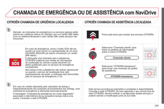 229
Em caso de colisão detectada pelo calculador de airbag e
independentemente dos eventuais accionamentos dos airbags, uma
chamada de emergência é efectuada automaticamente.
A mensagem "Chamada de emergência em modo degradado"
associada à intermitência da luz avisadora laranja indica uma
avaria. Consultar a rede CITROËN.
Em caso de emergência, prima o botão SOS até ser
ouvido um sinal sonoro e a apresentação de um ecrã
VALIDAR/ ANULAR (se estiver introduzido um cartão
SIM válido).
É efectuada uma chamada para a plataforma
CITROËN Urgência que recebe as informações
de localização do veículo e pode transmitir um
alerta qualificado para os serviços de emergência
competentes.
Nos países onde a plataforma não estiver operacional
ou quando o serviço de localização tiver sido
expressamente recusado, a chamada será transmitida
para os serviços de emergência (112).
Atenção, as chamadas de emergência e os serviços apenas estão
activos se o telefone interno for utilizado com um cartão SIM válido.
Com um telefone Bluetooth e sem cartão SIM, estes serviços não
funcionam.
Prima esta tecla para aceder aos serviços CITROËN.
Chamada cliente
Seleccione "Chamada cliente" para
todos os pedidos de informações
sobre a marca CITROËN.
p
Seleccione "CITROËN Assistance"
para iniciar uma chamada de pedido
de assistência.
CITROËN Assistance
Este serviço encontra-se submetido a condições e disponibilidade.
Consulte a rede CITROËN. Se tiver adquirido o seu veículo fora da
ç ç p
rede CITROËN, deverá verificar a configuração destes serviços e
q
poderá solicitar a modificação junto da sua rede.
CHAMADA DE EMERGÊNCIA OU DE ASSISTÊNCIA com NaviDrive
CITROËN CHAMADA DE URGÊNCIA LOCALIZADA CITROËN CHAMADA DE ASSISTÊNCIA LOCALIZADA
 