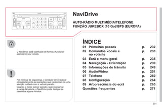 231
NaviDrive
O NaviDrive está codificado de forma a funcionar
apenas no seu veículo.
Por motivos de segurança, o condutor deve realizar
obrigatoriamente as operações que necessitam de uma
atenção cuidada com o veículo parado.
Quando o motor estiver parado e para conservar
a carga da bateria, o NaviDrive pode desligar-se
passados alguns minutos.
AUTO-RÁDIO MULTIMÉDIA/TELEFONE
FUNÇÃO JUKEBOX (10 Go)/GPS (EUROPA)
01 Primeiros passos
02 Comandos vocais e
no volante
03 Ecrã e menu geral
04 Navegação - Orientação
05 Informações de trânsito
06 Áudio/Vídeo
07 Telefone
08 Configuração
09 Arborescência do ecrã
Questões frequentes
p.
p.
p.
p.
p.
p.
p.
p.
p.
p.
232
233
235
239
249
251
260
264
265
271
ÍNDICE
 